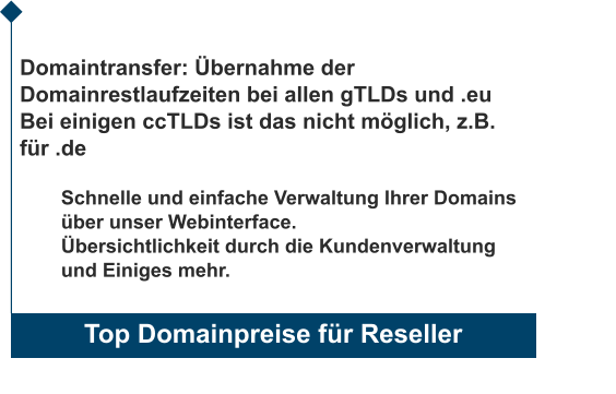 Top Domainpreise für Reseller                       Domaintransfer: Übernahme der Domainrestlaufzeiten bei allen gTLDs und .eu Bei einigen ccTLDs ist das nicht möglich, z.B. für .de  Schnelle und einfache Verwaltung Ihrer Domains über unser Webinterface. Übersichtlichkeit durch die Kundenverwaltung und Einiges mehr.